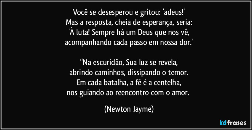 Você se desesperou e gritou: 'adeus!'
Mas a resposta, cheia de esperança, seria:
'À luta! Sempre há um Deus que nos vê,
acompanhando cada passo em nossa dor.'

“Na escuridão, Sua luz se revela,
abrindo caminhos, dissipando o temor.
Em cada batalha, a fé é a centelha,
nos guiando ao reencontro com o amor. (Newton Jayme)