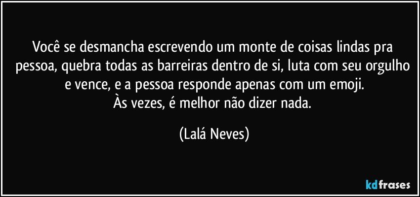 Você se desmancha escrevendo um monte de coisas lindas pra pessoa, quebra todas as barreiras dentro de si, luta com seu orgulho e vence, e a pessoa responde apenas com um emoji.
Às vezes, é melhor não dizer nada. (Lalá Neves)