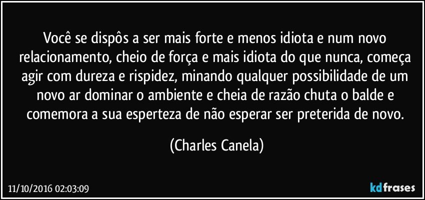 Você se dispôs a ser mais forte e menos idiota e num novo relacionamento, cheio de força e mais idiota do que nunca, começa agir com dureza e rispidez, minando qualquer possibilidade de um novo ar dominar o ambiente e cheia de razão chuta o balde e comemora a sua esperteza de não esperar ser preterida de novo. (Charles Canela)