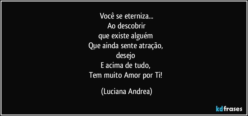 Você se eterniza...
Ao descobrir
que existe alguém 
Que ainda sente atração, 
desejo 
E acima de tudo, 
Tem muito Amor por Ti! (Luciana Andrea)