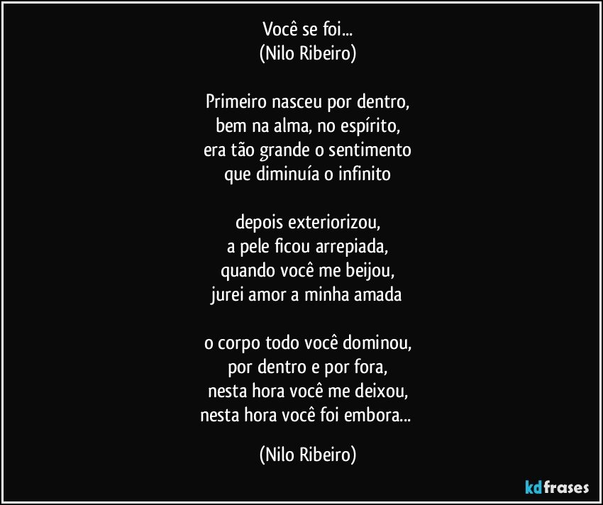 Você se foi...
(Nilo Ribeiro)

Primeiro nasceu por dentro,
bem na alma, no espírito,
era tão grande o sentimento
que diminuía o infinito

depois exteriorizou,
a pele ficou arrepiada,
quando você me beijou,
jurei amor a minha amada

o corpo todo você dominou,
por dentro e por fora,
nesta hora você me deixou,
nesta hora você foi embora... (Nilo Ribeiro)