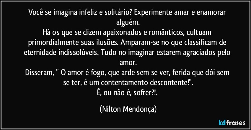 Você se imagina infeliz e solitário? Experimente amar e enamorar alguém.
Há os que se dizem apaixonados e românticos, cultuam primordialmente suas ilusões. Amparam-se no que classificam de eternidade indissolúveis. Tudo no imaginar estarem agraciados pelo amor.
Disseram, " O amor é fogo, que arde sem se ver, ferida que dói sem se ter, é um contentamento descontente!".
É, ou não é, sofrer?!. (Nilton Mendonça)