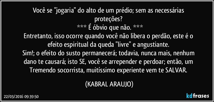Você se "jogaria" do alto de um prédio; sem as necessárias  proteções? 
 *** É óbvio que não. ***
Entretanto, isso ocorre quando você não libera o perdão, este é o efeito espiritual da queda "livre" e angustiante. 
Sim!; o efeito do susto permanecerá; todavia, nunca mais, nenhum dano te causará; isto SE, você se arrepender e perdoar; então, um Tremendo socorrista, muitíssimo experiente vem te SALVAR. (KABRAL ARAUJO)