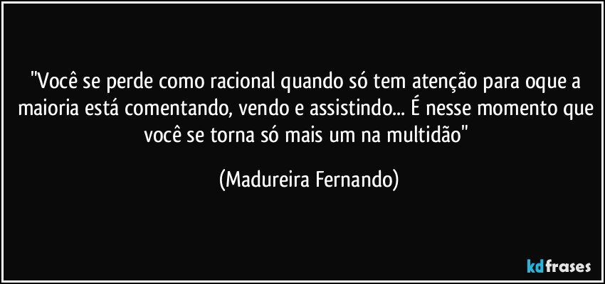 "Você se perde como racional quando só tem atenção para oque a maioria está comentando, vendo e assistindo... É nesse momento que você se torna só mais um na multidão" (Madureira Fernando)