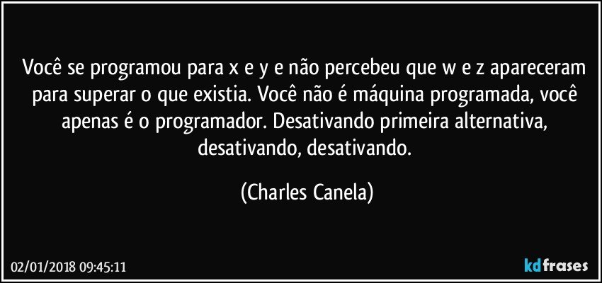 Você se programou para x e y e não percebeu que w e z apareceram para superar o que existia. Você não é máquina programada, você apenas é o programador. Desativando primeira alternativa, desativando, desativando. (Charles Canela)