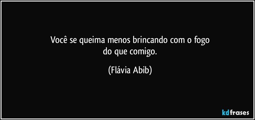 Você se queima menos brincando com o fogo
 do que comigo. (Flávia Abib)