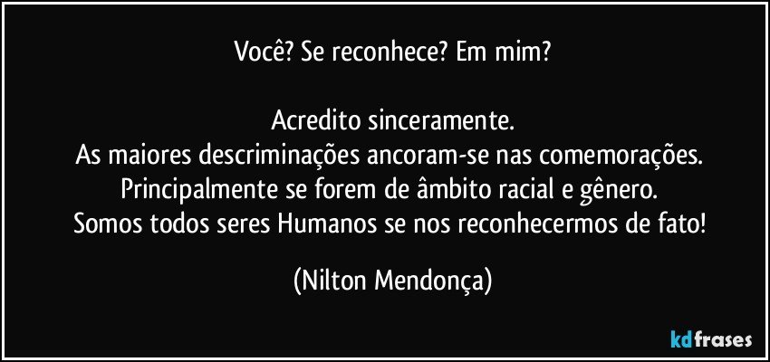 Você? Se reconhece? Em mim?

Acredito sinceramente.
As maiores descriminações ancoram-se nas comemorações. 
Principalmente se forem de âmbito racial e gênero. 
Somos todos seres Humanos se nos reconhecermos de fato! (Nilton Mendonça)