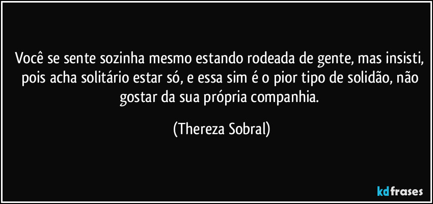 Você se sente sozinha mesmo estando rodeada de gente, mas insisti, pois acha solitário estar só, e essa sim é o pior tipo de solidão, não gostar da sua própria companhia. (Thereza Sobral)