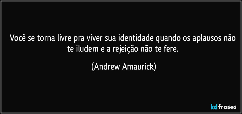 Você se torna livre pra viver sua identidade quando os aplausos não te iludem e a rejeição não te fere. (Andrew Amaurick)