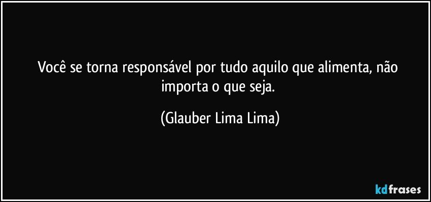 Você se torna responsável por tudo aquilo que alimenta, não importa o que seja. (Glauber Lima Lima)