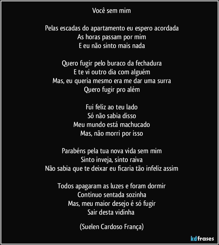 Você sem mim

Pelas escadas do apartamento eu espero acordada
As horas passam por mim
E eu não sinto mais nada

Quero fugir pelo buraco da fechadura
E te vi outro dia com alguém
Mas, eu queria mesmo era me dar uma surra
Quero fugir pro além

Fui feliz ao teu lado
Só não sabia disso
Meu mundo está machucado
Mas, não morri por isso

Parabéns pela tua nova vida sem mim
Sinto inveja, sinto raiva
Não sabia que te deixar eu ficaria tão infeliz assim

Todos apagaram as luzes e foram dormir
Continuo sentada sozinha
Mas, meu maior desejo é só fugir
Sair desta vidinha (Suelen Cardoso França)