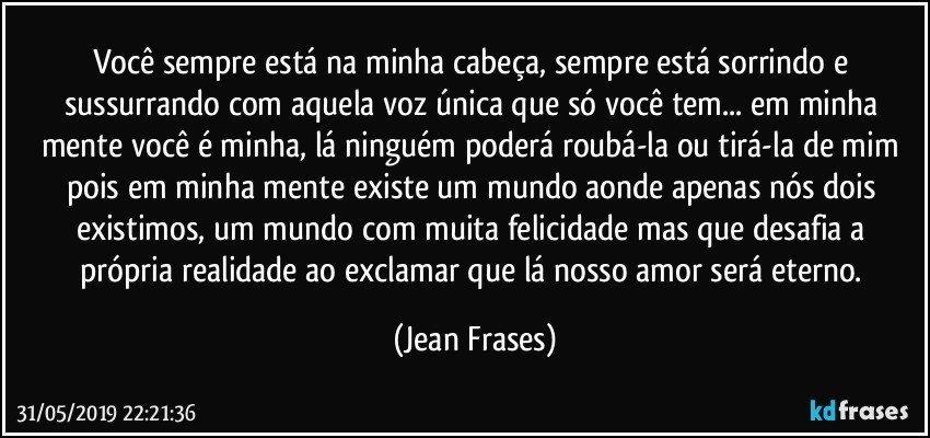 Você sempre está na minha cabeça, sempre está sorrindo e sussurrando com aquela voz única que só você tem... em minha mente você é minha, lá ninguém poderá roubá-la ou tirá-la de mim pois em minha mente existe um mundo aonde apenas nós dois existimos, um mundo com muita felicidade mas que desafia a própria realidade ao exclamar que lá nosso amor será eterno. (Jean Frases)