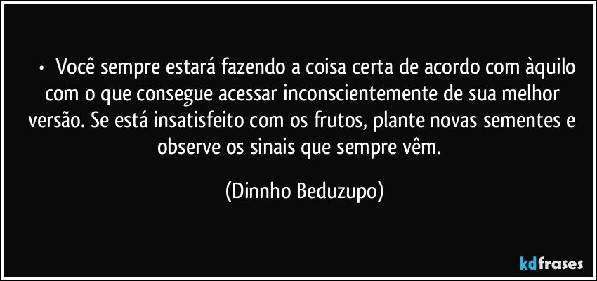 ⚜️•  ❝Você sempre estará fazendo a coisa certa de acordo com àquilo com o que consegue acessar inconscientemente de sua melhor versão. Se está insatisfeito com os frutos, plante novas sementes e observe os sinais que sempre vêm.❞ (Dinnho Beduzupo)