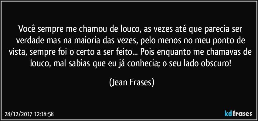 Você sempre me chamou de louco, as vezes até que parecia ser verdade mas na maioria das vezes, pelo menos no meu ponto de vista, sempre foi o certo a ser feito... Pois enquanto me chamavas de louco, mal sabias que eu já conhecia; o seu lado obscuro! (Jean Frases)