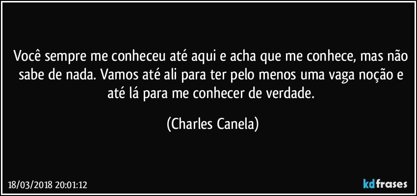 Você sempre me conheceu até aqui e acha que me conhece, mas não sabe de nada. Vamos até ali  para ter pelo menos uma vaga noção e até lá para me conhecer de verdade. (Charles Canela)