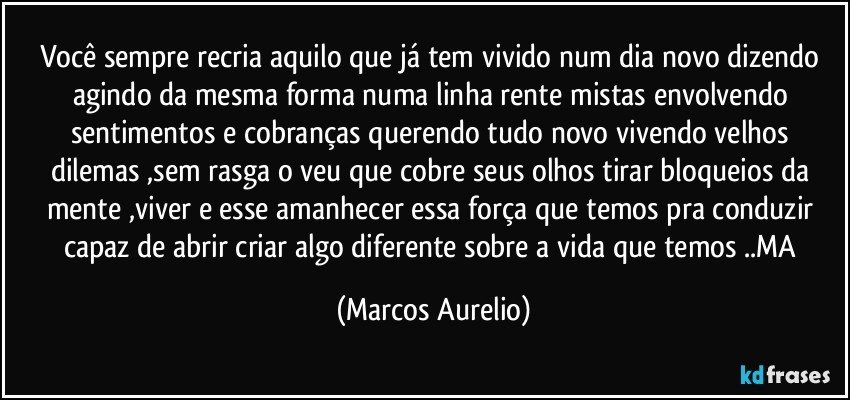 Você sempre recria aquilo que já tem vivido num dia novo  dizendo agindo da mesma forma numa linha rente mistas envolvendo sentimentos e cobranças querendo tudo novo  vivendo velhos dilemas ,sem rasga o veu que cobre seus olhos tirar bloqueios da mente ,viver e esse amanhecer essa força que temos pra conduzir capaz de abrir criar algo diferente sobre a vida que temos ..MA (Marcos Aurelio)