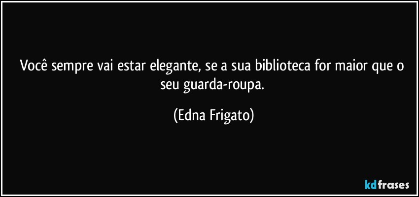 Você sempre vai estar elegante, se a sua biblioteca for maior que o seu guarda-roupa. (Edna Frigato)