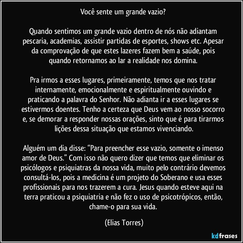 Você sente um grande vazio? 

Quando sentimos um grande vazio dentro de nós não adiantam pescaria, academias, assistir partidas de esportes, shows etc. Apesar da comprovação de que estes lazeres fazem bem a saúde, pois quando retornamos ao lar a realidade nos domina. 

Pra irmos a esses lugares, primeiramente, temos que nos tratar internamente, emocionalmente e espiritualmente ouvindo e praticando a palavra do Senhor. Não adianta ir a esses lugares se estivermos doentes. Tenho a certeza que Deus vem ao nosso socorro e, se demorar a responder nossas orações, sinto que é para tirarmos lições dessa situação que estamos vivenciando.

Alguém um dia disse: “Para preencher esse vazio, somente o imenso amor de Deus.” Com isso não quero dizer que temos que eliminar os psicólogos e psiquiatras da nossa vida, muito pelo contrário devemos consultá-los, pois a medicina é um projeto do Soberano e usa esses profissionais para nos trazerem a cura. Jesus quando esteve aqui na terra praticou a psiquiatria e não fez o uso de psicotrópicos, então, chame-o para sua vida. (Elias Torres)