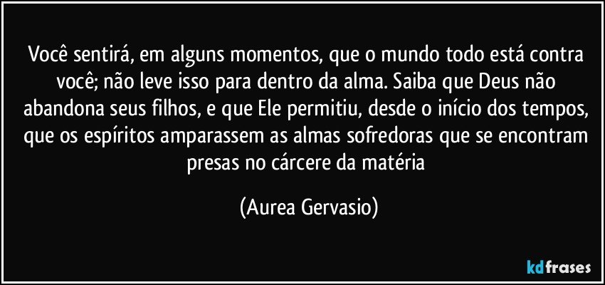 Você sentirá, em alguns momentos, que o mundo todo está contra você; não leve isso para dentro da alma. Saiba que Deus não abandona seus filhos, e que Ele permitiu, desde o início dos tempos, que os espíritos amparassem as almas sofredoras que se encontram presas no cárcere da matéria (Aurea Gervasio)