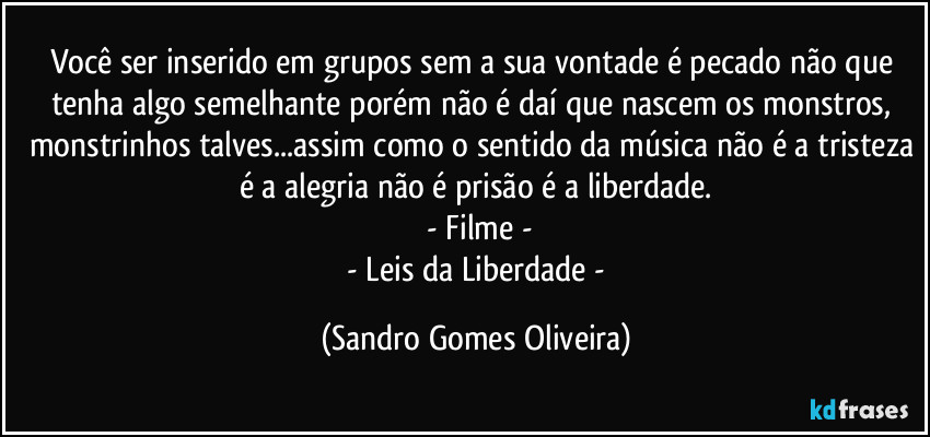 Você ser inserido em grupos sem a sua vontade é pecado não que tenha algo semelhante porém não é daí que nascem os monstros, monstrinhos talves...assim como o sentido da música não é a tristeza é a alegria não é prisão é a liberdade.
 - Filme -
 - Leis da Liberdade - (Sandro Gomes Oliveira)