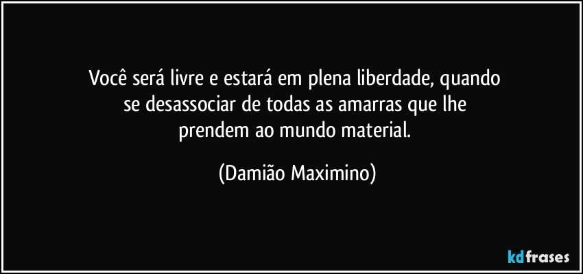 Você será livre e estará em plena liberdade, quando 
se desassociar de todas as amarras que lhe 
prendem ao mundo material. (Damião Maximino)