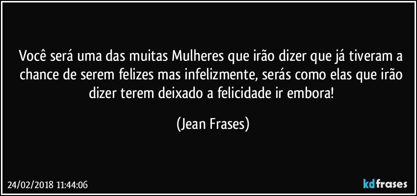 Você será uma das muitas Mulheres que irão dizer que já tiveram a chance de serem felizes mas infelizmente, serás como elas que irão dizer terem deixado a felicidade ir embora! (Jean Frases)