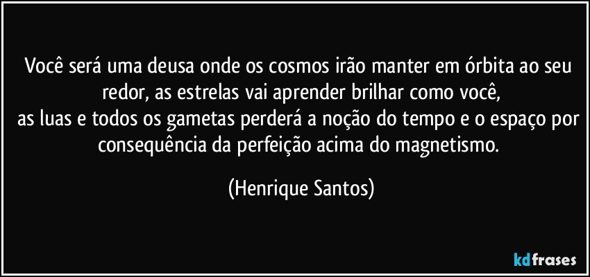 Você será uma deusa onde os cosmos irão manter em órbita ao seu redor, as estrelas vai aprender brilhar como você,
as luas e todos os gametas perderá a noção do tempo e o espaço por consequência da perfeição acima do magnetismo. (Henrique Santos)