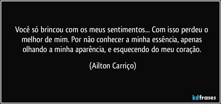 Você só  brincou com os meus sentimentos...  Com isso perdeu o melhor de  mim. Por  não conhecer a minha essência, apenas  olhando a minha  aparência, e esquecendo do meu coração. (Ailton Carriço)