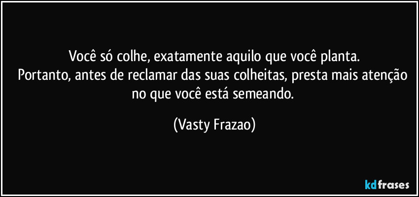 Você só colhe, exatamente aquilo que você planta.
Portanto, antes de reclamar das suas colheitas, presta mais atenção no que você está semeando. (Vasty Frazao)