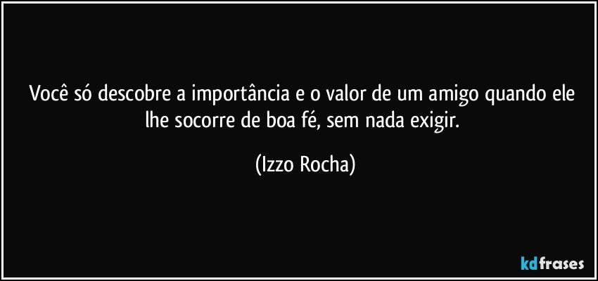 Você só descobre a importância e o valor de um amigo quando ele lhe socorre de boa fé, sem nada exigir. (Izzo Rocha)