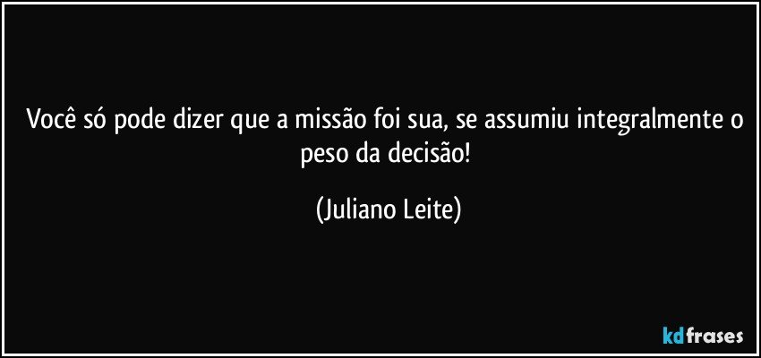 Você só pode dizer que a missão foi sua, se assumiu integralmente o peso da decisão! (Juliano Leite)