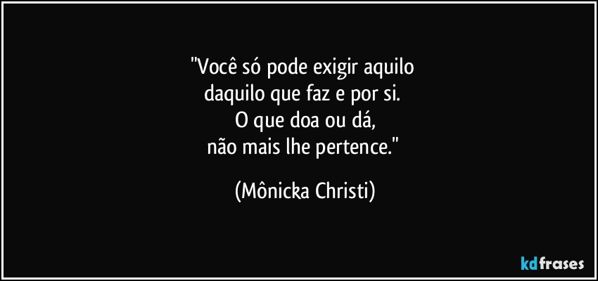 "Você só pode exigir aquilo 
daquilo que faz e por si. 
O que doa ou dá,
não mais lhe pertence." (Mônicka Christi)