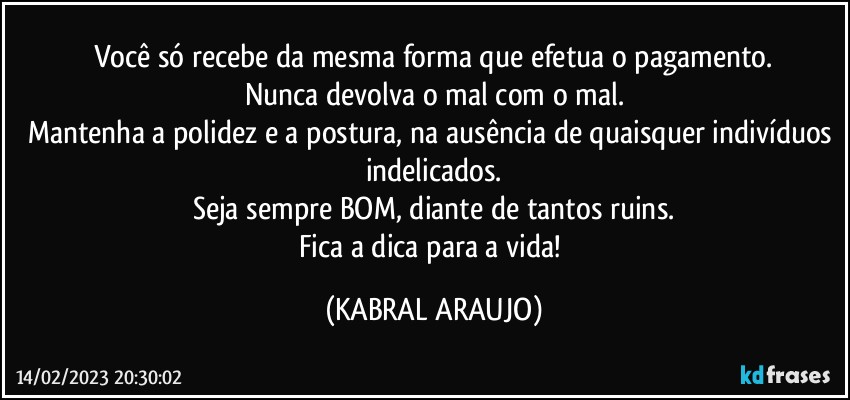 Você só recebe da mesma forma que efetua o pagamento.
Nunca devolva o mal com o mal.
Mantenha a polidez e a postura, na ausência de quaisquer indivíduos indelicados.
Seja sempre BOM, diante de tantos ruins.
Fica a dica para a vida! (KABRAL ARAUJO)