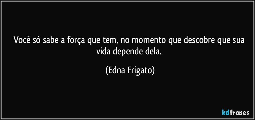 Você só sabe a força que tem, no momento que descobre que sua vida depende dela. (Edna Frigato)