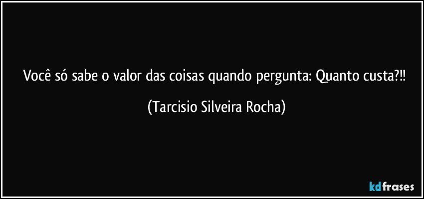 Você só sabe o valor das coisas quando pergunta: Quanto custa?!! (Tarcisio Silveira Rocha)