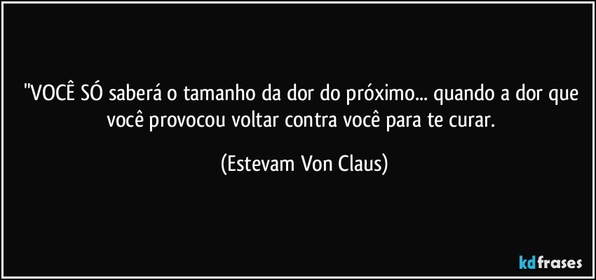 "VOCÊ SÓ saberá o tamanho da dor do próximo... quando a dor que você provocou voltar contra você para te curar. (Estevam Von Claus)