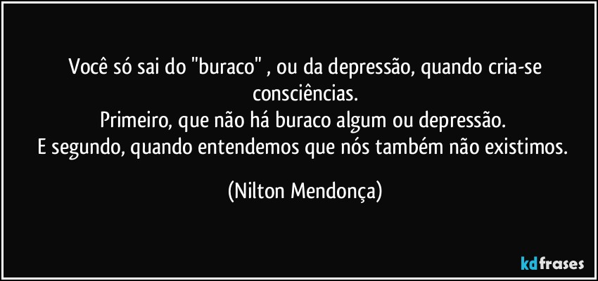 ⁠Você só sai do "buraco" , ou da depressão, quando cria-se consciências.
Primeiro, que não há buraco algum ou depressão. 
E segundo, quando entendemos que nós também  não existimos. (Nilton Mendonça)