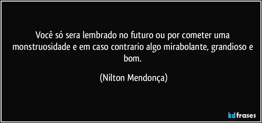 Você só sera lembrado no futuro ou por cometer uma monstruosidade e em caso contrario algo mirabolante, grandioso e bom. (Nilton Mendonça)