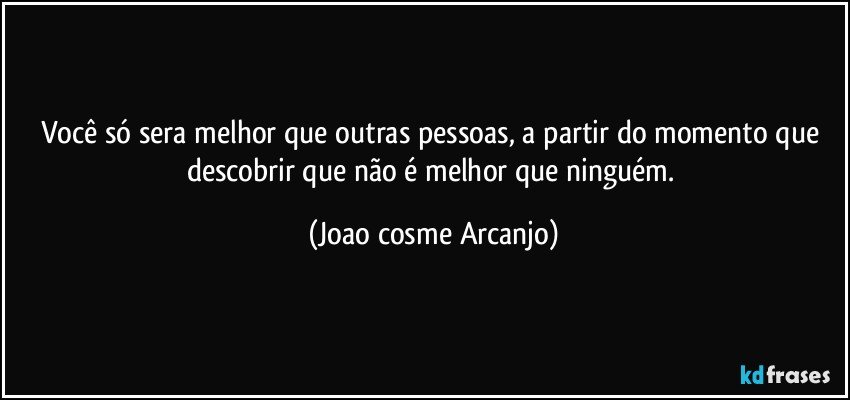 você só sera melhor que outras pessoas, a partir do momento que descobrir que não é melhor que ninguém. (Joao cosme Arcanjo)