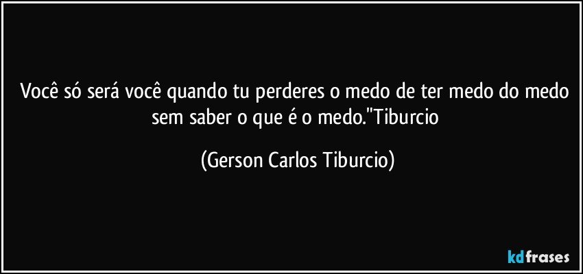 Você só será você quando tu perderes o medo de ter medo do medo sem saber o que é o medo."Tiburcio (Gerson Carlos Tiburcio)