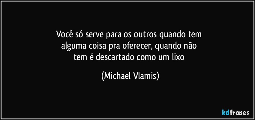 Você só serve para os outros quando tem 
alguma coisa pra oferecer, quando não 
tem é descartado como um lixo (Michael Vlamis)