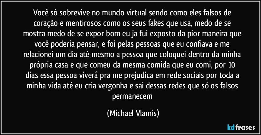 Você só sobrevive no mundo virtual sendo como eles falsos de coração e mentirosos como os seus fakes que usa, medo de se mostra medo de se expor bom eu ja fui exposto da pior maneira que você poderia pensar, e foi pelas pessoas que eu confiava e me relacionei um dia até mesmo a pessoa que coloquei dentro da minha própria casa e que comeu da mesma comida que eu comi, por 10 dias essa pessoa viverá pra me prejudica em rede sociais por toda a minha vida até eu cria vergonha e sai dessas redes que só os falsos permanecem (Michael Vlamis)