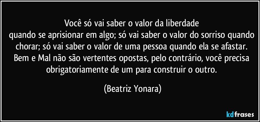 Você só vai saber o valor da liberdade 
quando se aprisionar em algo; só vai saber o valor do sorriso quando chorar; só vai saber o valor de uma pessoa quando ela se afastar. Bem e Mal não são vertentes opostas, pelo contrário, você precisa obrigatoriamente de um para construir o outro. (Beatriz Yonara)