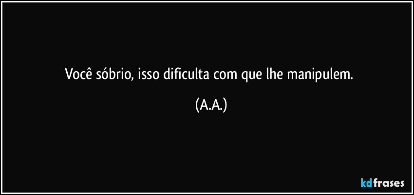 Você sóbrio, isso dificulta com que lhe manipulem. (A.A.)
