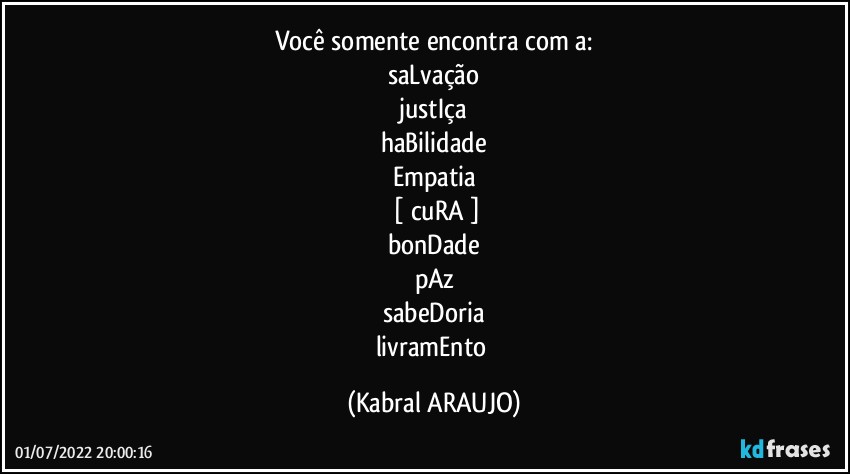 Você somente encontra com a:
saLvação
justIça
haBilidade
Empatia
 [ cuRA ]
bonDade
pAz
sabeDoria
livramEnto (KABRAL ARAUJO)