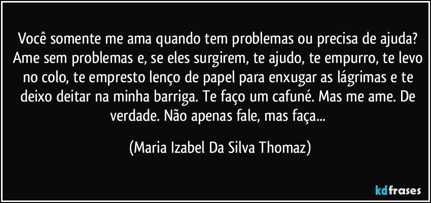 Você somente me ama quando tem problemas ou precisa de ajuda? Ame sem problemas e, se eles surgirem, te ajudo, te empurro, te levo no colo, te empresto lenço de papel para enxugar as lágrimas e te deixo deitar na minha barriga. Te faço um cafuné. Mas me ame. De verdade. Não apenas fale, mas faça... (Maria Izabel Da Silva Thomaz)