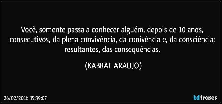 Você, somente passa a conhecer alguém, depois de 10 anos, consecutivos, da plena convivência, da conivência e, da consciência; resultantes, das consequências. (KABRAL ARAUJO)