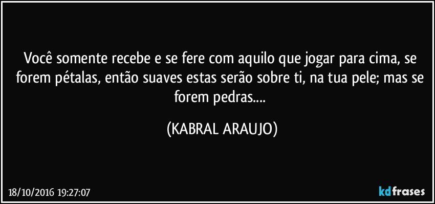 Você somente recebe e se fere com aquilo que jogar para cima, se forem pétalas, então suaves estas serão sobre ti, na tua pele; mas se forem pedras... (KABRAL ARAUJO)