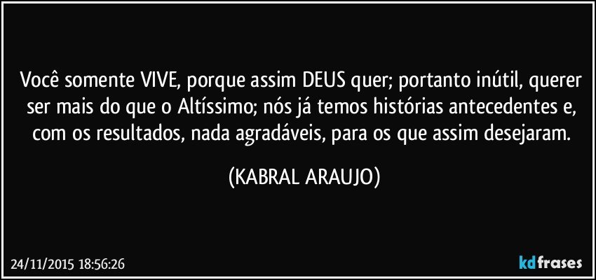 Você somente VIVE, porque assim DEUS quer; portanto inútil, querer ser mais do que o Altíssimo; nós já temos histórias antecedentes e, com os resultados, nada agradáveis, para os que assim desejaram. (KABRAL ARAUJO)