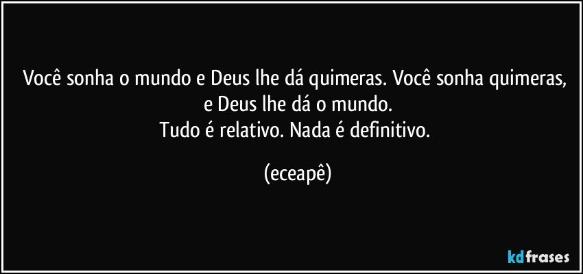 Você sonha o mundo e Deus lhe dá quimeras. Você sonha quimeras, e Deus lhe dá  o mundo.
Tudo é relativo. Nada é definitivo. (eceapê)
